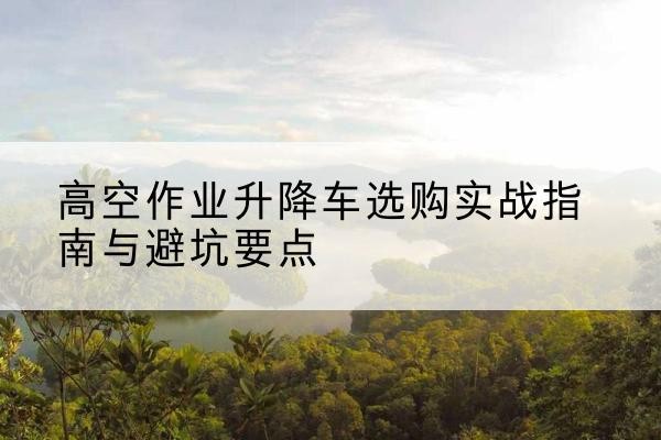 洪湖升降车怎么选-高空作业升降车选购实战指南与避坑要点