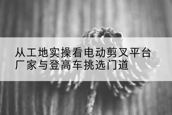 洪湖电动剪叉升降平台厂家-从工地实操看电动剪叉平台厂家与登高车挑选门道