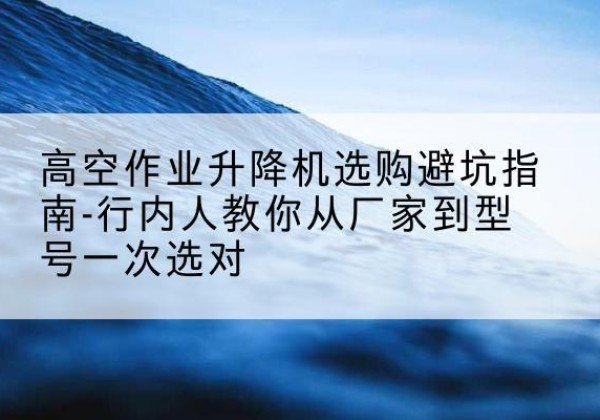 洪湖升降平台厂家-高空作业升降机选购避坑指南-行内人教你从厂家到型号一次选对