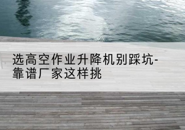 洪湖剪叉式升降机厂家-选高空作业升降机别踩坑-靠谱厂家这样挑