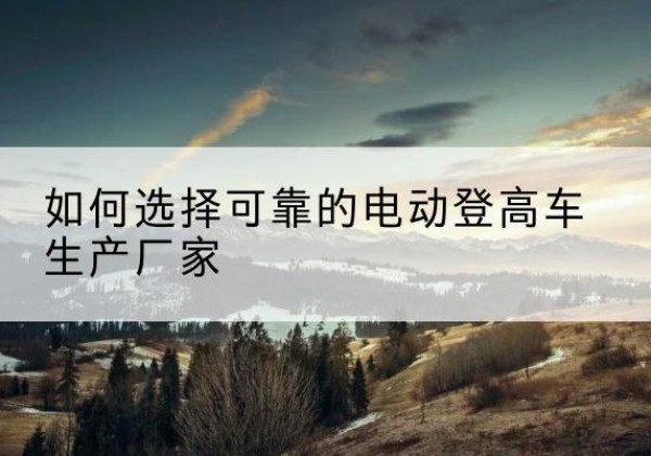 洪湖电动登高车厂家-如何选择可靠的电动登高车生产厂家