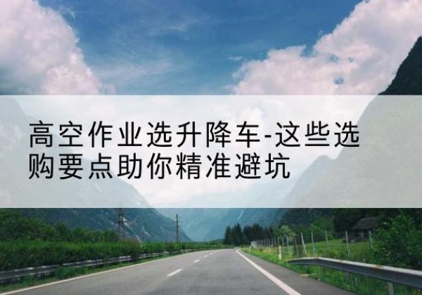 洪湖升降车厂家-高空作业选升降车-这些选购要点助你*避坑