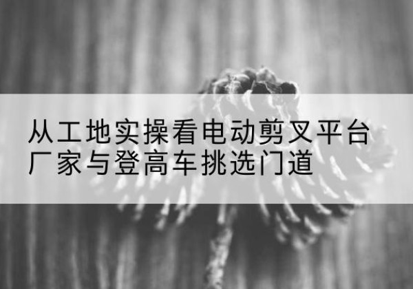 洪湖电动剪叉升降平台厂家-从工地实操看电动剪叉平台厂家与登高车挑选门道