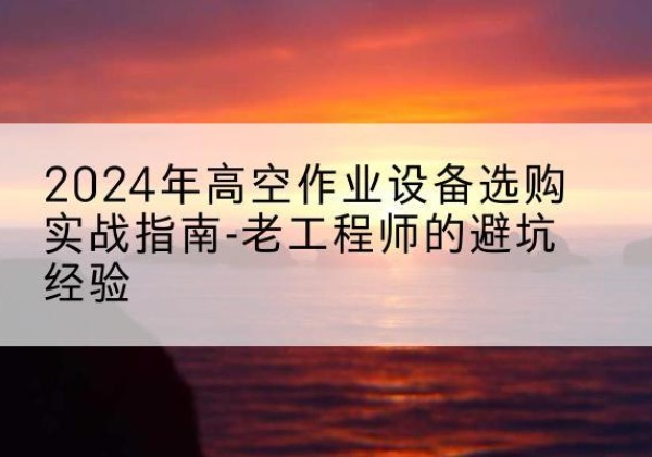 洪湖高空作业升降机厂家推荐-2024年高空作业设备选购实战指南-老工程师的避坑经验